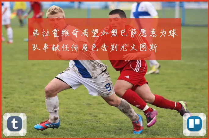 弗拉霍维奇渴望加盟巴萨愿意为球队奉献任何角色告别尤文图斯
