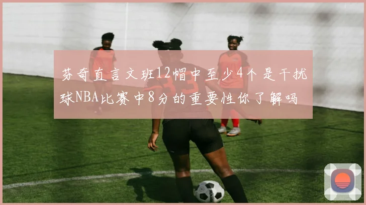 芬奇直言文班12帽中至少4个是干扰球NBA比赛中8分的重要性你了解吗