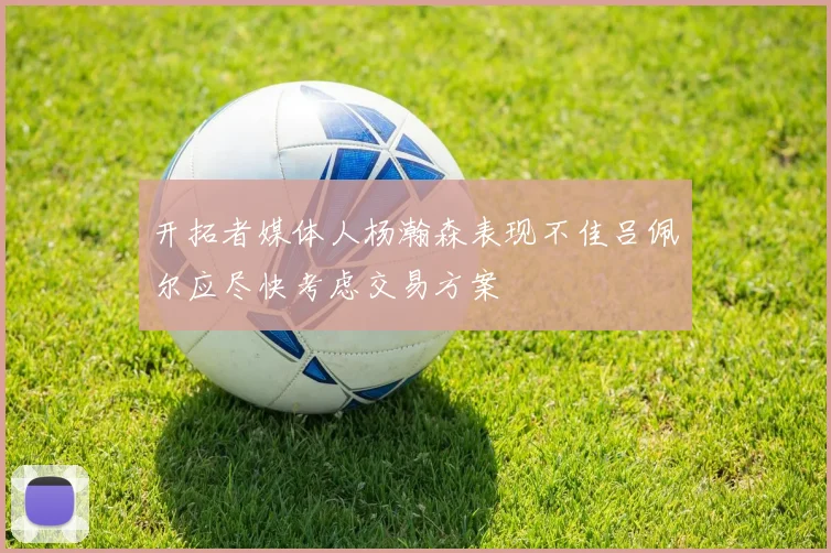 开拓者媒体人杨瀚森表现不佳吕佩尔应尽快考虑交易方案