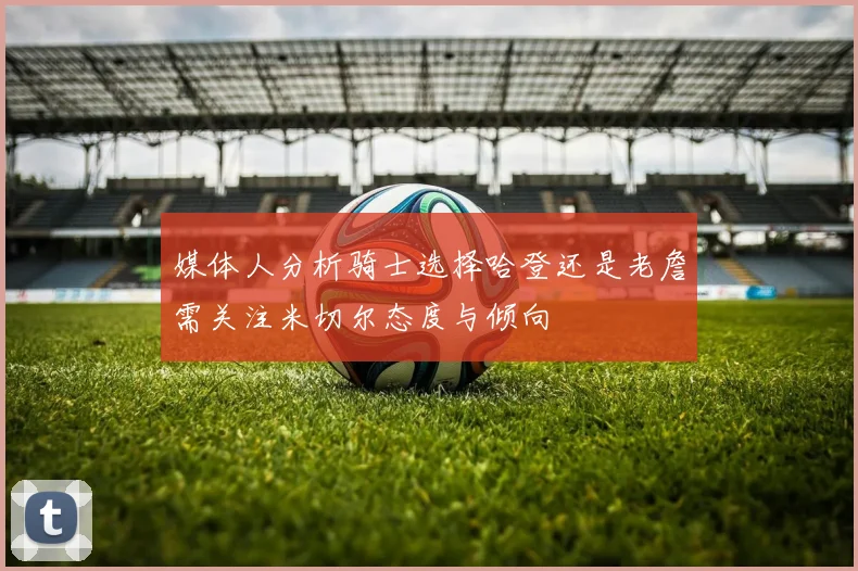 媒体人分析骑士选择哈登还是老詹需关注米切尔态度与倾向