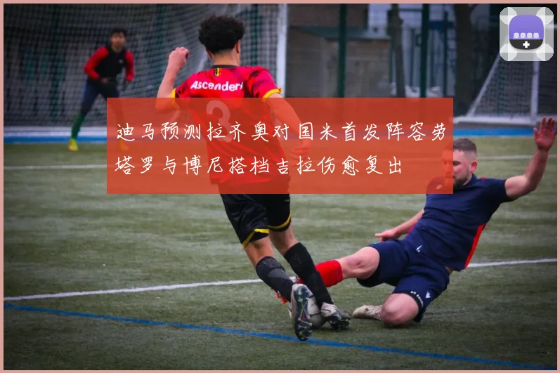 迪马预测拉齐奥对国米首发阵容劳塔罗与博尼搭档吉拉伤愈复出