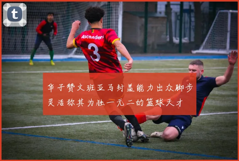 华子赞文班亚马封盖能力出众脚步灵活称其为独一无二的篮球天才