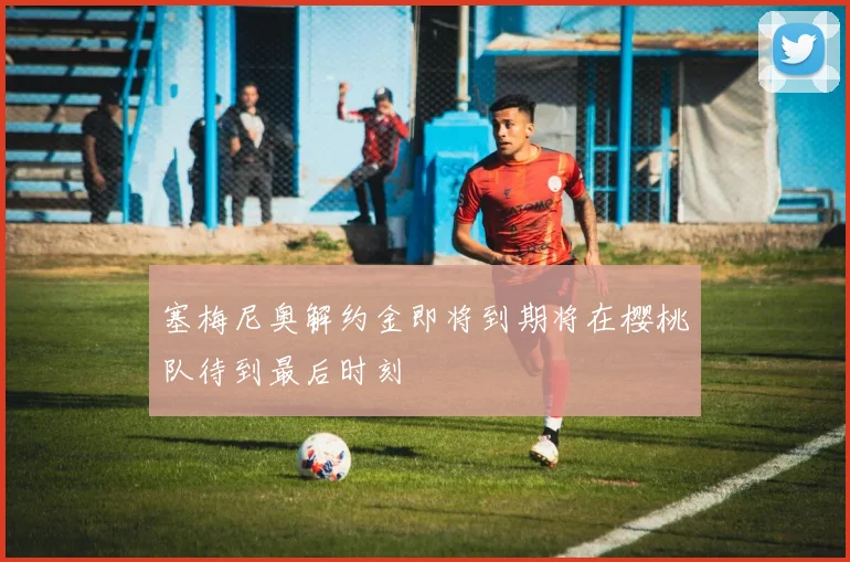 塞梅尼奥解约金即将到期将在樱桃队待到最后时刻