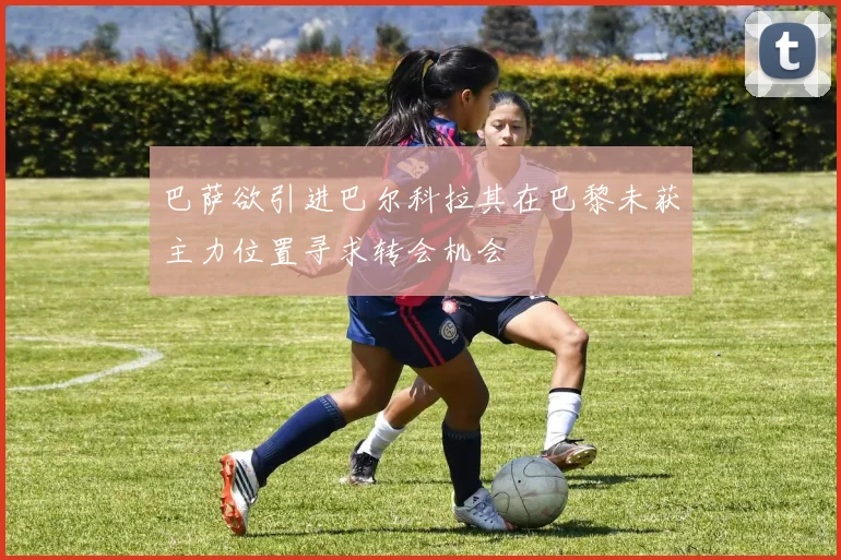巴萨欲引进巴尔科拉其在巴黎未获主力位置寻求转会机会