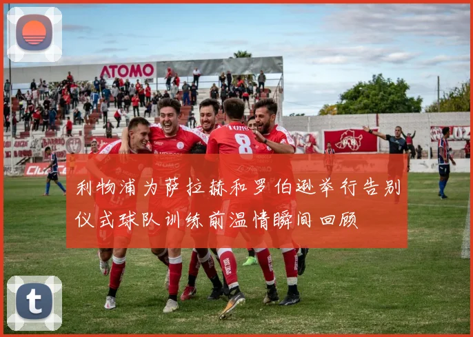 利物浦为萨拉赫和罗伯逊举行告别仪式球队训练前温情瞬间回顾